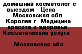 домашний косметолог с выездом › Цена ­ 800 - Московская обл., Королев г. Медицина, красота и здоровье » Косметические услуги   . Московская обл.